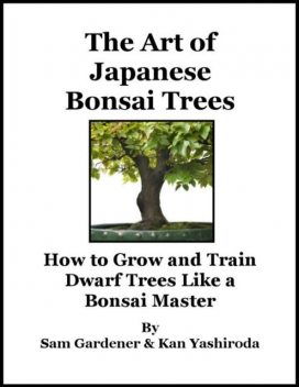 The Art of Japanese Bonsai Trees – How to Grow and Train Dwarf Trees Like a Bonsai Master, Kan Yashiroda, Sam Gardener