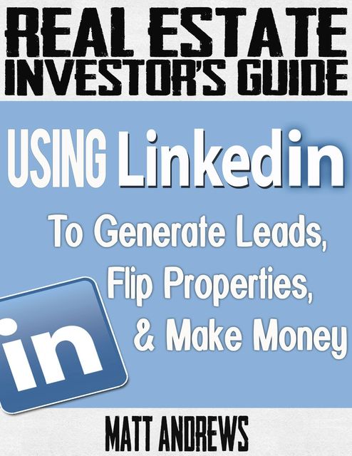 Real Estate Investor's Guide: Using LinkedIn to Generate Leads, Flip Properties & Make Money, Matt Andrews