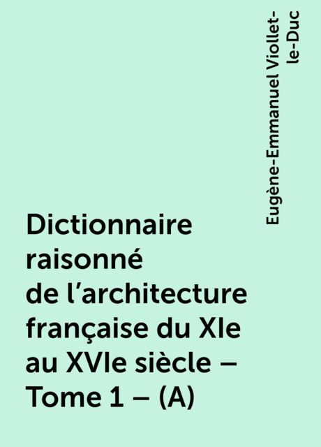 Dictionnaire raisonné de l'architecture française du XIe au XVIe siècle – Tome 1 – (A), Eugène-Emmanuel Viollet-le-Duc