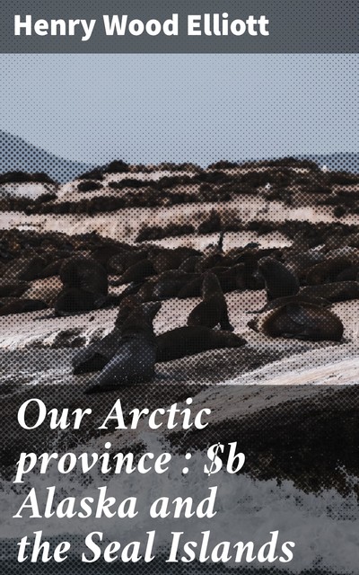 Our Arctic province : Alaska and the Seal Islands, Henry Wood Elliott