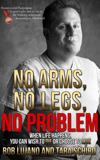 No Arms, No Legs, No Problem: When life happens, you can wish to die or choose to live, Bob Lujano, Tara Schiro