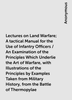 Lectures on Land Warfare; A tactical Manual for the Use of Infantry Officers / An Examination of the Principles Which Underlie the Art of Warfare, with Illustrations of the Principles by Examples Taken from Military History, from the Battle of Thermopylae, 