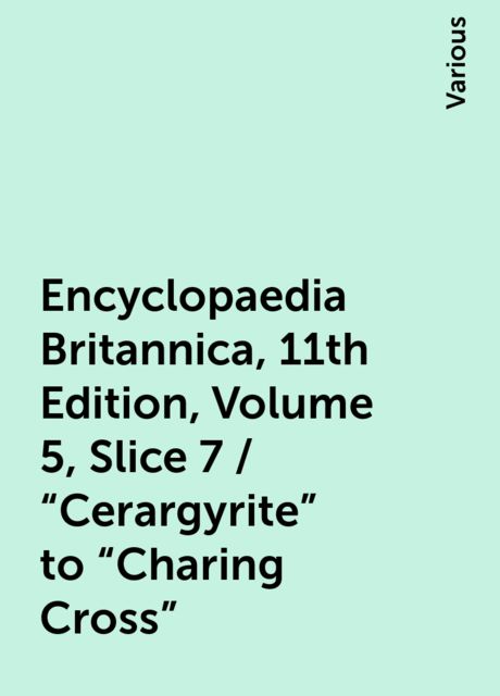 Encyclopaedia Britannica, 11th Edition, Volume 5, Slice 7 / "Cerargyrite" to "Charing Cross", Various