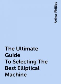 The Ultimate Guide To Selecting The Best Elliptical Machine, Arthur Phillips