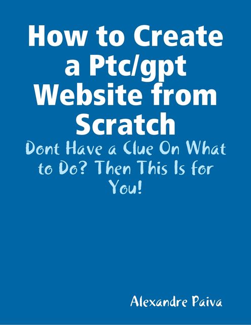 How to Create a Ptc/gpt Website from Scratch: Dont Have a Clue On What to Do? Then This Is for You!, Alexandre Paiva