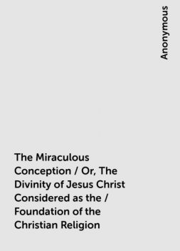 The Miraculous Conception / Or, The Divinity of Jesus Christ Considered as the / Foundation of the Christian Religion, 