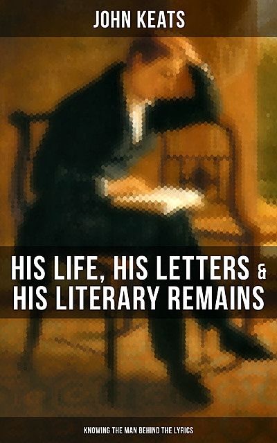 John Keats: His Life, His Letters & His Literary Remains (Knowing the Man Behind the Lyrics), John Keats