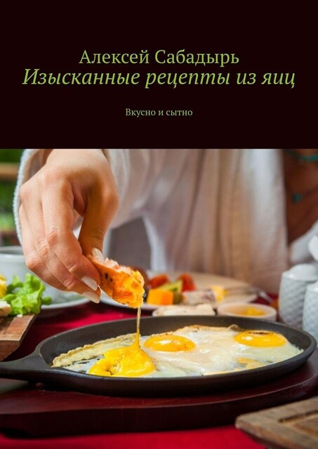 Изысканные рецепты из яиц. Вкусно и сытно, Алексей Сабадырь