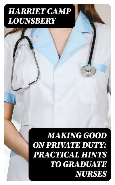 Making Good on Private Duty: Practical Hints to Graduate Nurses, Harriet Camp Lounsbery