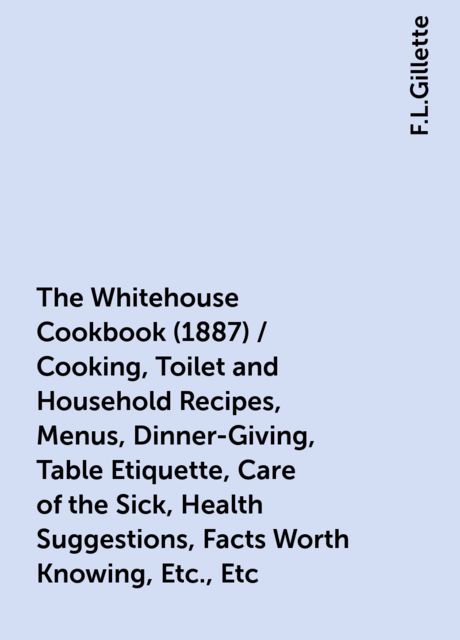The Whitehouse Cookbook (1887) / Cooking, Toilet and Household Recipes, Menus, Dinner-Giving, Table Etiquette, Care of the Sick, Health Suggestions, Facts Worth Knowing, Etc., Etc. / The Whole Comprising a Comprehensive Cyclopedia of Information for the H, F.L.Gillette