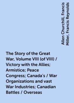 The Story of the Great War, Volume VIII (of VIII) / Victory with the Allies; Armistice; Peace Congress; Canada's / War Organizations and vast War Industries; Canadian Battles / Overseas, Allen Churchill, Francis Miller, Francis Reynolds