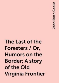 The Last of the Foresters / Or, Humors on the Border; A story of the Old Virginia Frontier, John Esten Cooke
