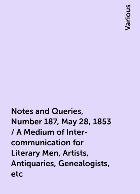 Notes and Queries, Number 187, May 28, 1853 / A Medium of Inter-communication for Literary Men, Artists, Antiquaries, Genealogists, etc, Various