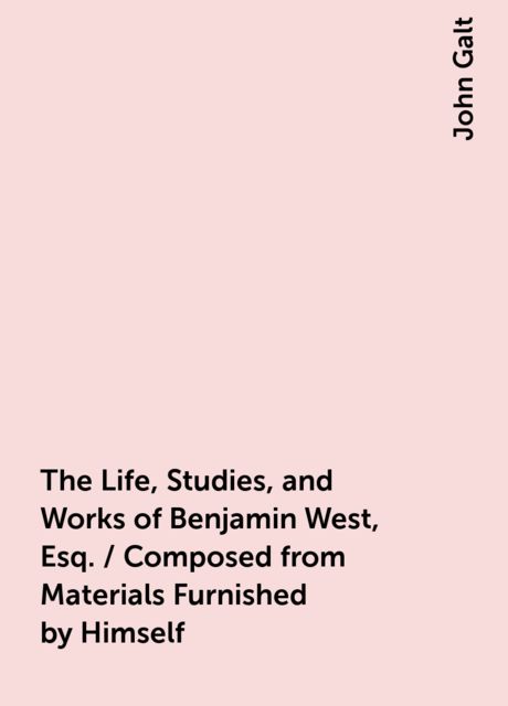 The Life, Studies, and Works of Benjamin West, Esq. / Composed from Materials Furnished by Himself, John Galt