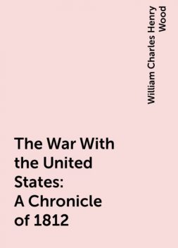 The War With the United States : A Chronicle of 1812, William Charles Henry Wood