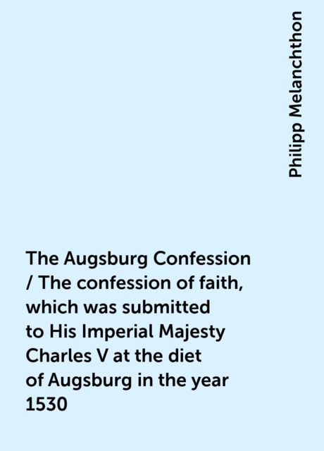 The Augsburg Confession / The confession of faith, which was submitted to His Imperial Majesty Charles V at the diet of Augsburg in the year 1530, Philipp Melanchthon