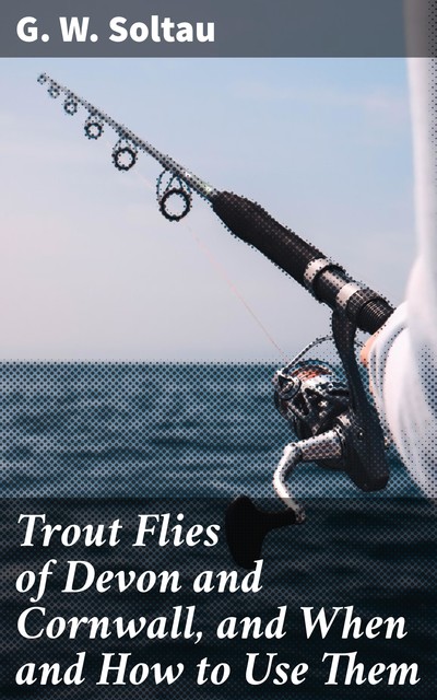 Trout Flies of Devon and Cornwall, and When and How to Use Them, G.W. Soltau