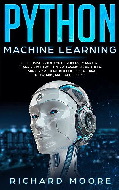 Python Machine Learning: The Ultimate Guide for Beginners to Machine Learning with Python, Programming and Deep Learning, Artificial Intelligence, Neural Networks, and Data Science, Richard Moore