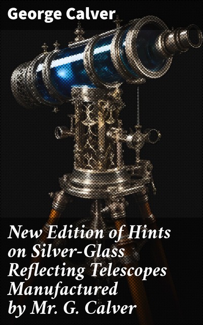New Edition of Hints on Silver-Glass Reflecting Telescopes Manufactured by Mr. G. Calver, George Calver