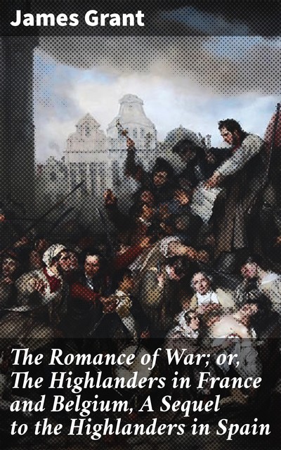 The Romance of War; or, The Highlanders in France and Belgium, A Sequel to the Highlanders in Spain, James Grant