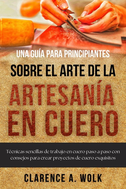 Una guía para principiantes sobre el arte de la artesanía en cuero, Clarence A. Wolk