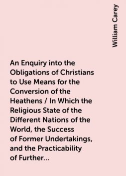 An Enquiry into the Obligations of Christians to Use Means for the Conversion of the Heathens / In Which the Religious State of the Different Nations of the World, the Success of Former Undertakings, and the Practicability of Further Undertakings, Are Con, William Carey