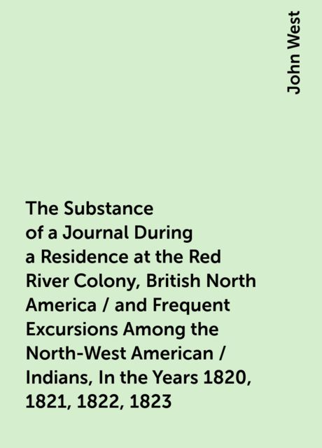 The Substance of a Journal During a Residence at the Red River Colony, British North America / and Frequent Excursions Among the North-West American / Indians, In the Years 1820, 1821, 1822, 1823, John West