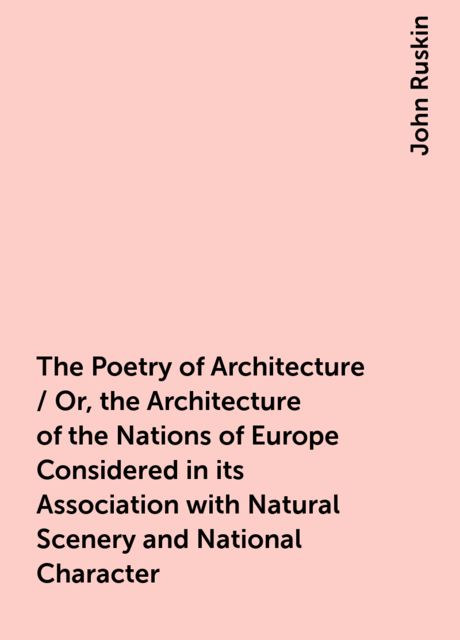 The Poetry of Architecture / Or, the Architecture of the Nations of Europe Considered in its Association with Natural Scenery and National Character, John Ruskin