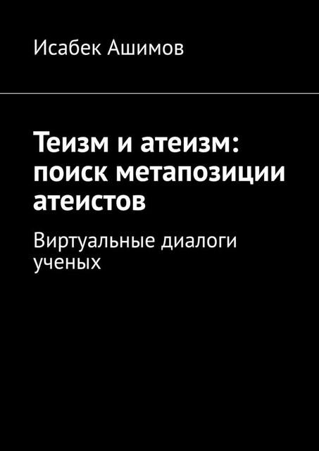 Теизм и атеизм: поиск метапозиции атеистов. Виртуальные диалоги ученых, Исабек Ашимов