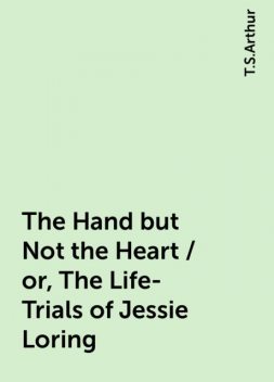 The Hand but Not the Heart / or, The Life-Trials of Jessie Loring, T.S.Arthur