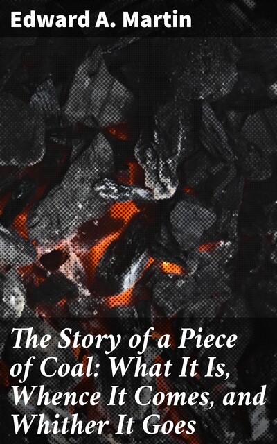 The Story of a Piece of Coal: What It Is, Whence It Comes, and Whither It Goes, Edward A.Martin