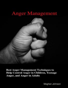 Anger Management – Best Anger Management Techniques To Help Control Anger In Children, Teenage Anger, And Anger In Adults, Meghan Johnson