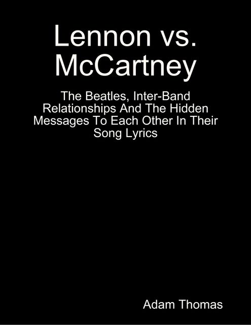 Lennon Versus Mccartney the Beatles, Inter Band Relationships and the Hidden Messages to Each Other In Their Song Lyrics, Adam Thomas