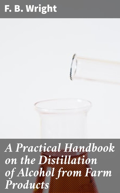 A Practical Handbook on the Distillation of Alcohol from Farm Products, F.B. Wright