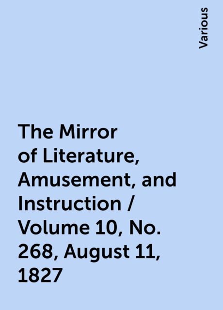 The Mirror of Literature, Amusement, and Instruction / Volume 10, No. 268, August 11, 1827, Various