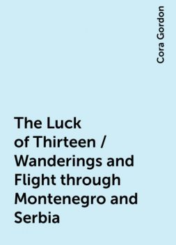 The Luck of Thirteen / Wanderings and Flight through Montenegro and Serbia, Cora Gordon