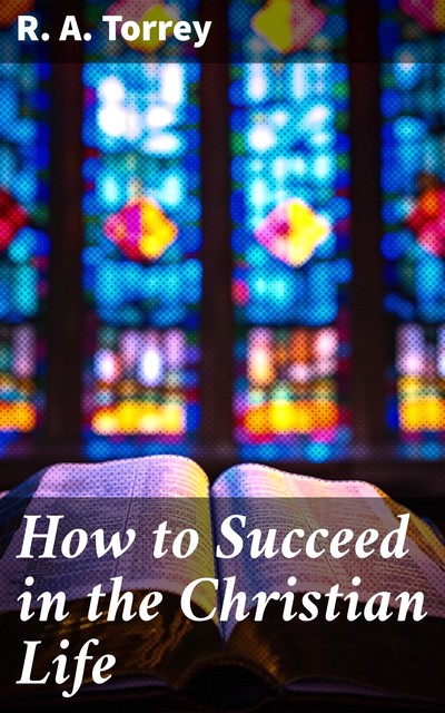 How to Succeed in the Christian Life, R.A.Torrey