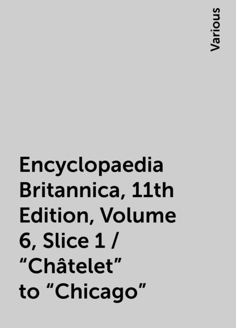 Encyclopaedia Britannica, 11th Edition, Volume 6, Slice 1 / "Châtelet" to "Chicago", Various
