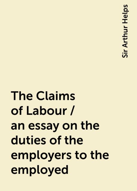 The Claims of Labour / an essay on the duties of the employers to the employed, Sir Arthur Helps