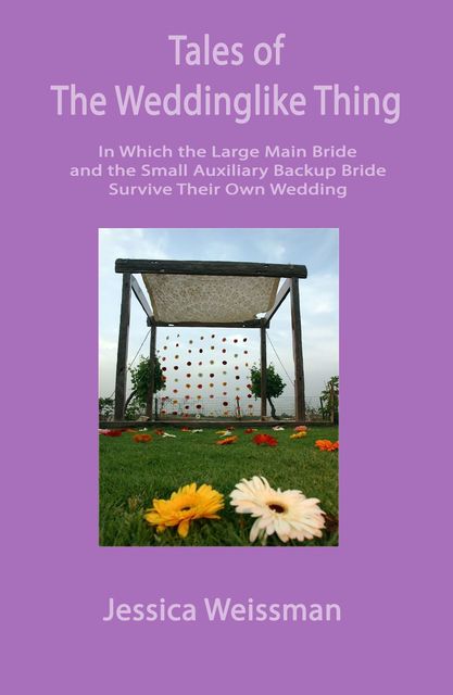 Tales of the Weddinglike Thing: In Which the Large Main Bride and the Small Auxilliary Bride Survive Their Own Wedding, Jessica Weissman