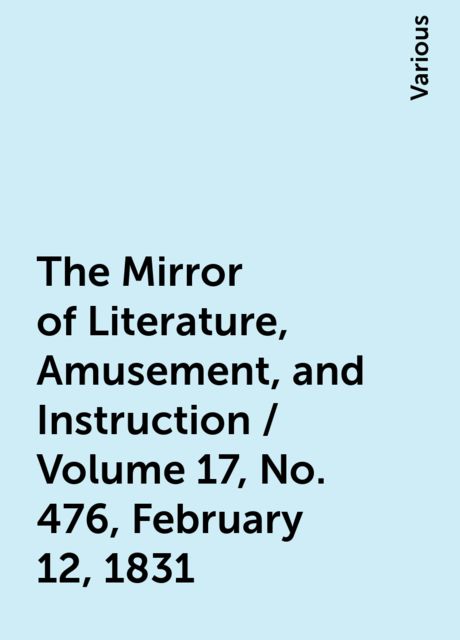 The Mirror of Literature, Amusement, and Instruction / Volume 17, No. 476, February 12, 1831, Various