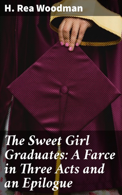 The Sweet Girl Graduates: A Farce in Three Acts and an Epilogue, H. Rea Woodman