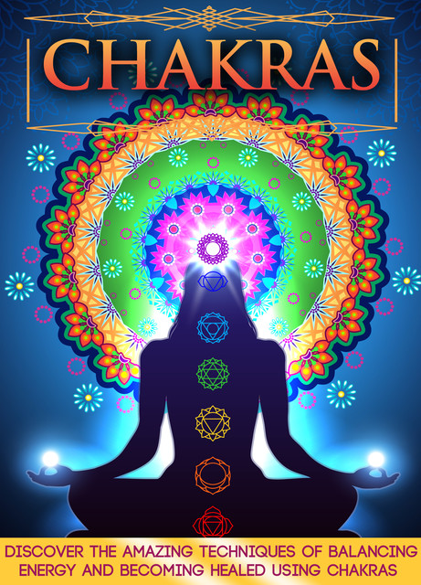 Chakras: Discover The Amazing Techniques Of Balancing Energy And Becoming Healed Using Chakras, Old Natural Ways