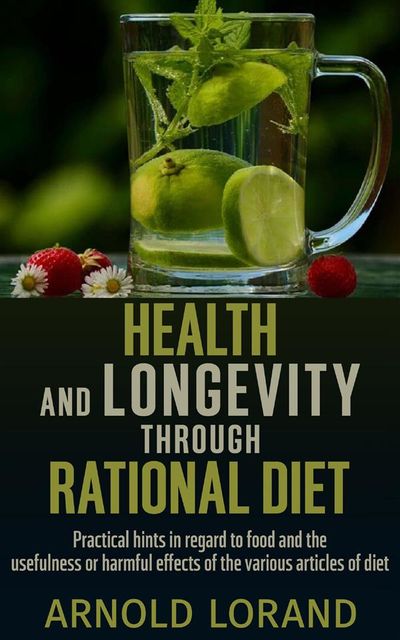 Health and Longevity through Rational Diet – Practical hints in regard to food and the usefulness or harmful effects of the various articles of diet, Arnold Lorand