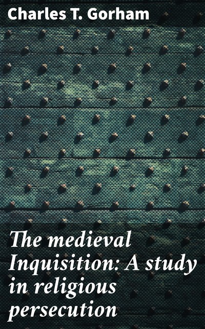 The Medieval Inquisition. A Study in Religious Persecution, Charles T.Gorham