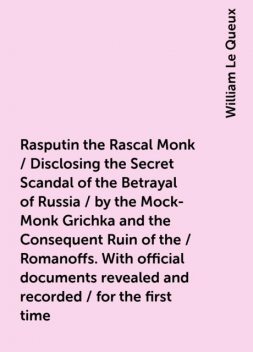 Rasputin the Rascal Monk / Disclosing the Secret Scandal of the Betrayal of Russia / by the Mock-Monk Grichka and the Consequent Ruin of the / Romanoffs. With official documents revealed and recorded / for the first time, William Le Queux