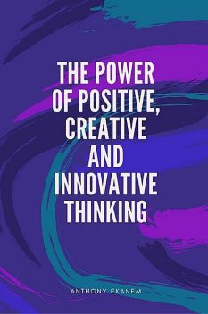 The Power of Positive, Creative and Innovative Thinking, Anthony Ekanem