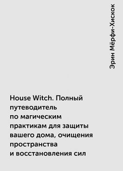 House Witch. Полный путеводитель по магическим практикам для защиты вашего дома, очищения пространства и восстановления сил, Эрин Мёрфи-Хискок