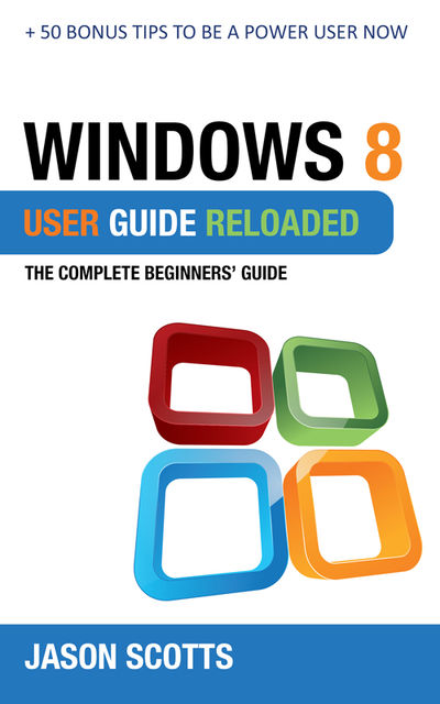 Windows 8 User Guide Reloaded : The Complete Beginners' Guide + 50 Bonus Tips to be a Power User Now!, Jason Scotts