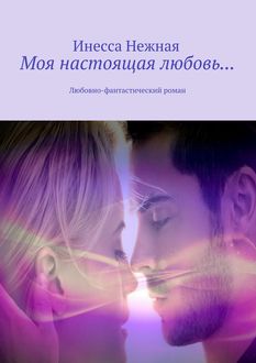Моя настоящая любовь… Любовно-фантастический роман, Инесса Нежная